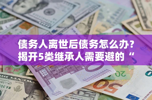 济南债务人离世后债务怎么办？揭开5类继承人需要避的“坑”