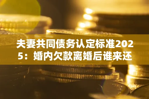 济南夫妻共同债务认定标准2025:婚内欠款离婚后谁来还? 济南夫妻共同债务认定标准2025:婚内欠款离婚后谁来还?