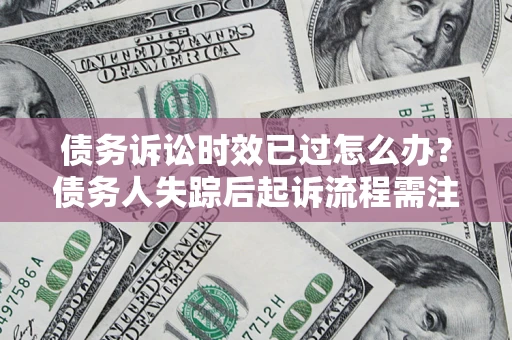 济南债务诉讼时效已过怎么办？债务人失踪后起诉流程需注意什么？