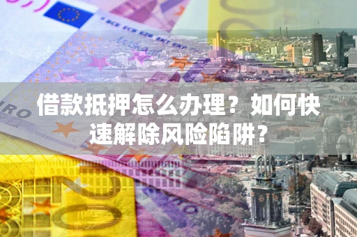 济南借款抵押怎么办理？如何快速解除风险陷阱？