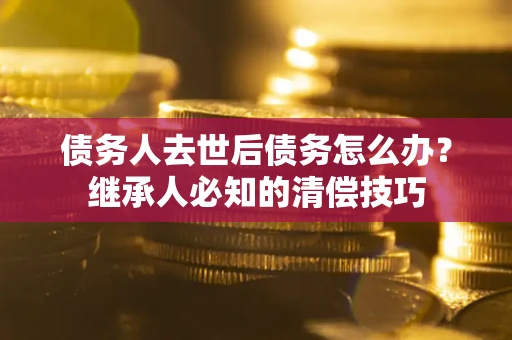 济南债务人去世后债务怎么办？继承人必知的清偿技巧