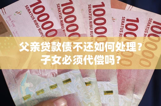 济南父亲贷款债不还如何处理？子女必须代偿吗？