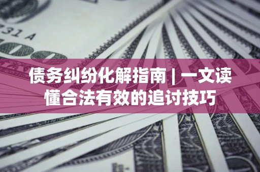 济南债务纠纷化解指南 | 一文读懂合法有效的追讨技巧