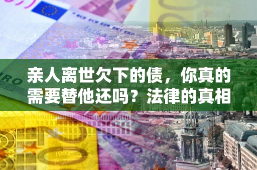 济南亲人离世欠下的债，你真的需要替他还吗？法律的真相或许与你想的不一样